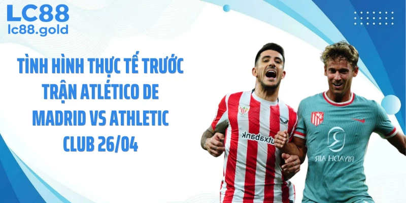 Tình hình thực tế trước trận Atlético de Madrid vs Athletic Club 26/04