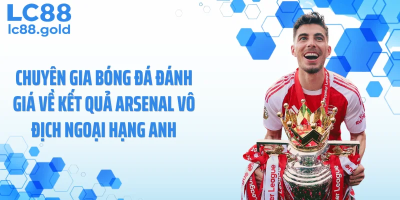Chuyên gia bóng đá đánh giá về kết quả Arsenal vô địch Ngoại Hạng Anh